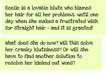 Keelie is a lovable klutz whose oversized afro is always getting in the way, and definitely makes her stand out from the crowd. She blames her signature hair for all her problems, until one day when she makes a frustrated wish for straight hair -- and it is granted! What does she do now? Will this solve her cranky klutziness? Or will she have to find another solution to resolve her kinked out woes?